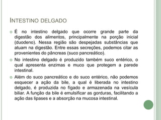 INTESTINO DELGADO
 É no intestino delgado que ocorre grande parte da
digestão dos alimentos, principalmente na porção inicial
(duodeno). Nessa região são despejadas substâncias que
atuam na digestão. Entre essas secreções, podemos citar as
provenientes do pâncreas (suco pancreático).
 No intestino delgado é produzido também suco entérico, o
qual apresenta enzimas e muco que protegem a parede
intestinal.
 Além do suco pancreático e do suco entérico, não podemos
esquecer a ação da bile, a qual é liberada no intestino
delgado, é produzida no fígado e armazenada na vesícula
biliar. A função da bile é emulsificar as gorduras, facilitando a
ação das lipases e a absorção na mucosa intestinal.
 