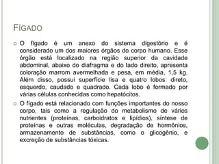 FÍGADO
 O fígado é um anexo do sistema digestório e é
considerado um dos maiores órgãos do corpo humano. Esse
órgão está localizado na região superior da cavidade
abdominal, abaixo do diafragma e do lado direito, apresenta
coloração marrom avermelhada e pesa, em média, 1,5 kg.
Além disso, possui superfície lisa e quatro lobos: direto,
esquerdo, caudado e quadrado. Cada lobo é formado por
várias células conhecidas como hepatócitos.
 O fígado está relacionado com funções importantes do nosso
corpo, tais como a regulação do metabolismo de vários
nutrientes (proteínas, carboidratos e lipídios), síntese de
proteínas e outras moléculas, degradação de hormônios,
armazenamento de substâncias, como o glicogênio, e
excreção de substâncias tóxicas.
 