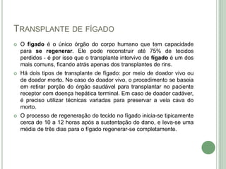 TRANSPLANTE DE FÍGADO
 O fígado é o único órgão do corpo humano que tem capacidade
para se regenerar. Ele pode reconstruir até 75% de tecidos
perdidos - é por isso que o transplante intervivo de fígado é um dos
mais comuns, ficando atrás apenas dos transplantes de rins.
 Há dois tipos de transplante de fígado: por meio de doador vivo ou
de doador morto. No caso do doador vivo, o procedimento se baseia
em retirar porção do órgão saudável para transplantar no paciente
receptor com doença hepática terminal. Em caso de doador cadáver,
é preciso utilizar técnicas variadas para preservar a veia cava do
morto.
 O processo de regeneração do tecido no fígado inicia-se tipicamente
cerca de 10 a 12 horas após a sustentação do dano, e leva-se uma
média de três dias para o fígado regenerar-se completamente.
 