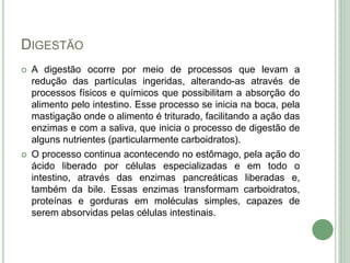 DIGESTÃO
 A digestão ocorre por meio de processos que levam a
redução das partículas ingeridas, alterando-as através de
processos físicos e químicos que possibilitam a absorção do
alimento pelo intestino. Esse processo se inicia na boca, pela
mastigação onde o alimento é triturado, facilitando a ação das
enzimas e com a saliva, que inicia o processo de digestão de
alguns nutrientes (particularmente carboidratos).
 O processo continua acontecendo no estômago, pela ação do
ácido liberado por células especializadas e em todo o
intestino, através das enzimas pancreáticas liberadas e,
também da bile. Essas enzimas transformam carboidratos,
proteínas e gorduras em moléculas simples, capazes de
serem absorvidas pelas células intestinais.
 