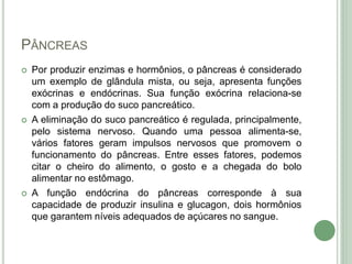 PÂNCREAS
 Por produzir enzimas e hormônios, o pâncreas é considerado
um exemplo de glândula mista, ou seja, apresenta funções
exócrinas e endócrinas. Sua função exócrina relaciona-se
com a produção do suco pancreático.
 A eliminação do suco pancreático é regulada, principalmente,
pelo sistema nervoso. Quando uma pessoa alimenta-se,
vários fatores geram impulsos nervosos que promovem o
funcionamento do pâncreas. Entre esses fatores, podemos
citar o cheiro do alimento, o gosto e a chegada do bolo
alimentar no estômago.
 A função endócrina do pâncreas corresponde à sua
capacidade de produzir insulina e glucagon, dois hormônios
que garantem níveis adequados de açúcares no sangue.
 