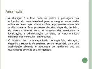 ABSORÇÃO
 A absorção é a fase onde se realiza a passagem dos
nutrientes do trato intestinal para o sangue, onde serão
utilizados pelo corpo para uma série de processos essenciais
à vida humana. Esse processo absortivo depende, também,
de diversos fatores como o tamanho das moléculas, a
localização, a administração da dieta, as características
celulares das moléculas, entre outros.
 O intestino tem uma capacidade de superfície, absorção,
digestão e secreção de enzimas, sendo necessário para uma
assimilação eficiente e adequada de nutrientes que as
quantidades corretas sejam ingeridas.
 
