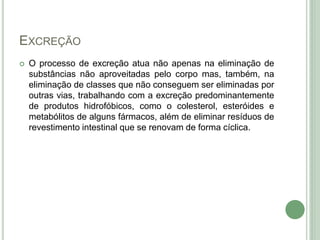 EXCREÇÃO
 O processo de excreção atua não apenas na eliminação de
substâncias não aproveitadas pelo corpo mas, também, na
eliminação de classes que não conseguem ser eliminadas por
outras vias, trabalhando com a excreção predominantemente
de produtos hidrofóbicos, como o colesterol, esteróides e
metabólitos de alguns fármacos, além de eliminar resíduos de
revestimento intestinal que se renovam de forma cíclica.
 