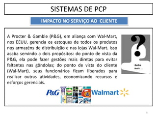 SISTEMAS DE PCP
6
IMPACTO NO SERVIÇO AO CLIENTE
A Procter & Gamble (P&G), em aliança com Wal-Mart,
nos EEUU, gerencia os estoques de todos os produtos
nos armazéns de distribuição e nas lojas Wal-Mart. Isso
acaba servindo a dois propósitos: do ponto de vista da
P&G, ela pode fazer gestões mais diretas para evitar
faltantes nas gôndolas; do ponto de vista do cliente
(Wal-Mart), seus funcionários ficam liberados para
realizar outras atividades, economizando recursos e
esforços gerenciais.
 