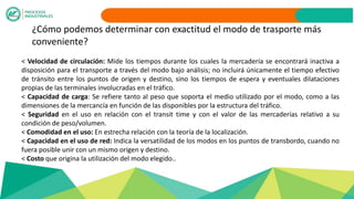 ¿Cómo podemos determinar con exactitud el modo de trasporte más
conveniente?
< Velocidad de circulación: Mide los tiempos durante los cuales la mercadería se encontrará inactiva a
disposición para el transporte a través del modo bajo análisis; no incluirá únicamente el tiempo efectivo
de tránsito entre los puntos de origen y destino, sino los tiempos de espera y eventuales dilataciones
propias de las terminales involucradas en el tráfico.
< Capacidad de carga: Se refiere tanto al peso que soporta el medio utilizado por el modo, como a las
dimensiones de la mercancía en función de las disponibles por la estructura del tráfico.
< Seguridad en el uso en relación con el transit time y con el valor de las mercaderías relativo a su
condición de peso/volumen.
< Comodidad en el uso: En estrecha relación con la teoría de la localización.
< Capacidad en el uso de red: Indica la versatilidad de los modos en los puntos de transbordo, cuando no
fuera posible unir con un mismo origen y destino.
< Costo que origina la utilización del modo elegido..
 