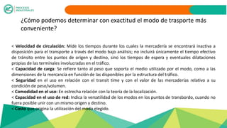 ¿Cómo podemos determinar con exactitud el modo de trasporte más
conveniente?
< Velocidad de circulación: Mide los tiempos durante los cuales la mercadería se encontrará inactiva a
disposición para el transporte a través del modo bajo análisis; no incluirá únicamente el tiempo efectivo
de tránsito entre los puntos de origen y destino, sino los tiempos de espera y eventuales dilataciones
propias de las terminales involucradas en el tráfico.
< Capacidad de carga: Se refiere tanto al peso que soporta el medio utilizado por el modo, como a las
dimensiones de la mercancía en función de las disponibles por la estructura del tráfico.
< Seguridad en el uso en relación con el transit time y con el valor de las mercaderías relativo a su
condición de peso/volumen.
< Comodidad en el uso: En estrecha relación con la teoría de la localización.
< Capacidad en el uso de red: Indica la versatilidad de los modos en los puntos de transbordo, cuando no
fuera posible unir con un mismo origen y destino.
< Costo que origina la utilización del modo elegido.
 