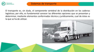 El transporte es, sin duda, el componente vertebral de la distribución en las cadenas
logísticas; por ello, es fundamental conocer las diferentes opciones que se presentan y
determinar, mediante elementos conformados técnica y jurídicamente, cual de éstas es
la que se ha de utilizar.
Sistemas de transporte
 