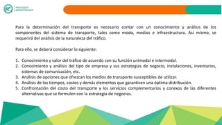 Para la determinación del transporte es necesario contar con un conocimiento y análisis de los
componentes del sistema de transporte, tales como modo, medios e infraestructura. Así mismo, se
requerirá del análisis de la naturaleza del tráfico.
Para ello, se deberá considerar lo siguiente:
1. Conocimiento y valor del tráfico de acuerdo con su función unimodal e intermodal.
2. Conocimiento y análisis del tipo de empresa y sus estrategias de negocio, instalaciones, inventarios,
sistemas de comunicación, etc.
3. Análisis de opciones que ofrezcan los medios de transporte susceptibles de utilizar.
4. Análisis de los tiempos, costos y demás elementos que garanticen una óptima distribución.
5. Confrontación del costo del transporte y los servicios complementarios y conexos de las diferentes
alternativas que se formulen con la estrategia de negocios.
 