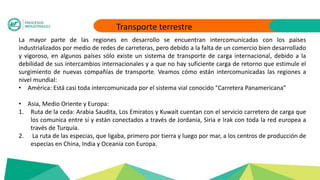 Transporte terrestre
La mayor parte de las regiones en desarrollo se encuentran intercomunicadas con los países
industrializados por medio de redes de carreteras, pero debido a la falta de un comercio bien desarrollado
y vigoroso, en algunos países sólo existe un sistema de transporte de carga internacional, debido a la
debilidad de sus intercambios internacionales y a que no hay suficiente carga de retorno que estimule el
surgimiento de nuevas compañías de transporte. Veamos cómo están intercomunicadas las regiones a
nivel mundial:
• América: Está casi toda intercomunicada por el sistema vial conocido “Carretera Panamericana”
• Asia, Medio Oriente y Europa:
1. Ruta de la ceda: Arabia Saudita, Los Emiratos y Kuwait cuentan con el servicio carretero de carga que
los comunica entre sí y están conectados a través de Jordania, Siria e Irak con toda la red europea a
través de Turquía.
2. La ruta de las especias, que ligaba, primero por tierra y luego por mar, a los centros de producción de
especias en China, India y Oceanía con Europa.
 
