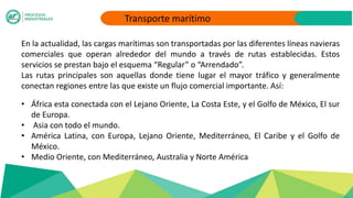 Transporte marítimo
En la actualidad, las cargas marítimas son transportadas por las diferentes líneas navieras
comerciales que operan alrededor del mundo a través de rutas establecidas. Estos
servicios se prestan bajo el esquema “Regular” o “Arrendado”.
Las rutas principales son aquellas donde tiene lugar el mayor tráfico y generalmente
conectan regiones entre las que existe un flujo comercial importante. Así:
• África esta conectada con el Lejano Oriente, La Costa Este, y el Golfo de México, El sur
de Europa.
• Asia con todo el mundo.
• América Latina, con Europa, Lejano Oriente, Mediterráneo, El Caribe y el Golfo de
México.
• Medio Oriente, con Mediterráneo, Australia y Norte América
 