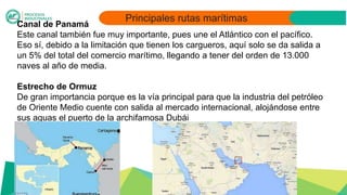 Principales rutas marítimas
Canal de Panamá
Este canal también fue muy importante, pues une el Atlántico con el pacífico.
Eso sí, debido a la limitación que tienen los cargueros, aquí solo se da salida a
un 5% del total del comercio marítimo, llegando a tener del orden de 13.000
naves al año de media.
Estrecho de Ormuz
De gran importancia porque es la vía principal para que la industria del petróleo
de Oriente Medio cuente con salida al mercado internacional, alojándose entre
sus aguas el puerto de la archifamosa Dubái
 