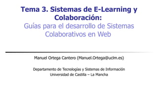 Tema 3. Sistemas de E-Learning y Colaboración:   Guías para el desarrollo de Sistemas Colaborativos en Web   Manuel Ortega Cantero (Manuel.Ortega@uclm.es) Departamento de Tecnologías y Sistemas de Información Universidad de Castilla – La Mancha 