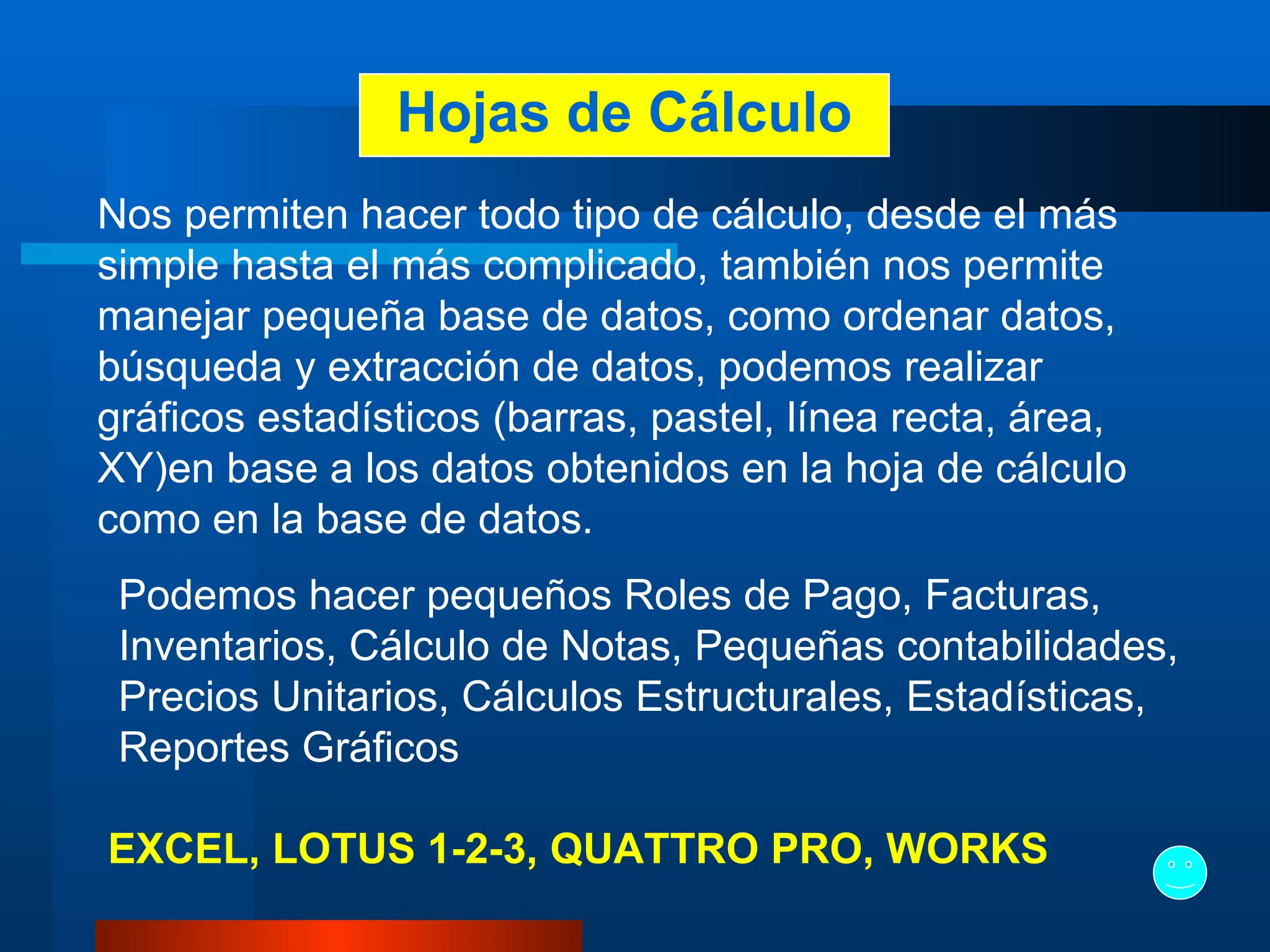 Hojas de Cálculo Nos permiten hacer todo tipo de cálculo, desde el más simple hasta el más complicado, también nos permite manejar pequeña base de datos, como ordenar datos, búsqueda y extracción de datos, podemos realizar gráficos estadísticos (barras, pastel, línea recta, área, XY)en base a los datos obtenidos en la hoja de cálculo como en la base de datos.   Podemos hacer pequeños Roles de Pago, Facturas, Inventarios, Cálculo de Notas, Pequeñas contabilidades, Precios Unitarios, Cálculos Estructurales, Estadísticas, Reportes Gráficos   EXCEL,   LOTUS 1-2-3, QUATTRO PRO, WORKS 