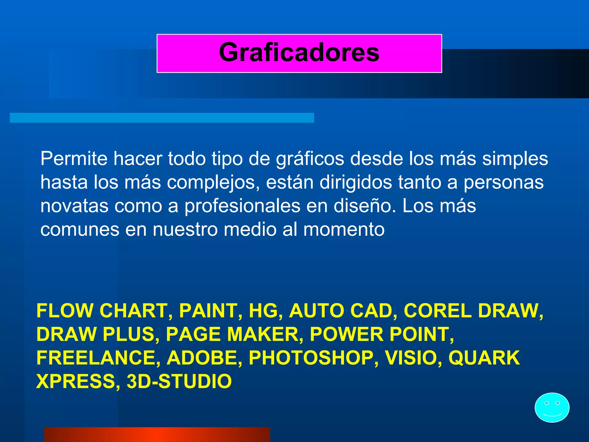 Graficadores Permite hacer todo tipo de gráficos desde los más simples hasta los más complejos, están dirigidos tanto a personas novatas como a profesionales en diseño. Los más comunes en nuestro medio al momento   FLOW CHART, PAINT, HG, AUTO CAD, COREL DRAW, DRAW PLUS, PAGE MAKER, POWER POINT, FREELANCE, ADOBE, PHOTOSHOP, VISIO, QUARK XPRESS , 3D-STUDIO 
