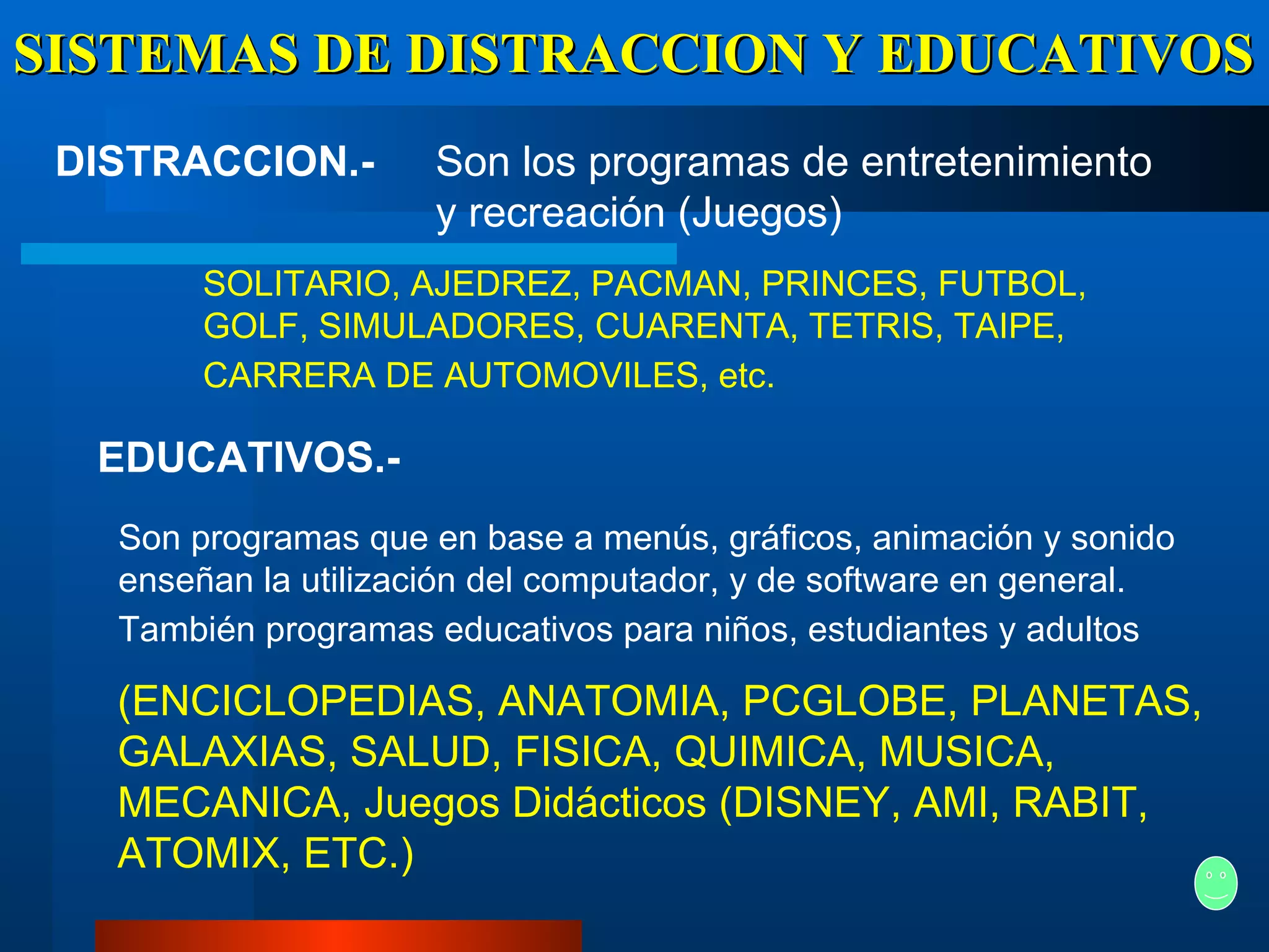 SISTEMAS DE DISTRACCION Y EDUCATIVOS DISTRACCION.-   EDUCATIVOS.-   Son los programas de entretenimiento y recreación (Juegos)   SOLITARIO, AJEDREZ, PACMAN, PRINCES, FUTBOL, GOLF, SIMULADORES, CUARENTA, TETRIS, TAIPE, CARRERA DE AUTOMOVILES, etc.   Son programas que en base a menús, gráficos, animación y sonido enseñan la utilización del computador, y de software en general. También programas educativos para niños, estudiantes y adultos   (ENCICLOPEDIAS, ANATOMIA, PCGLOBE, PLANETAS, GALAXIAS, SALUD, FISICA, QUIMICA, MUSICA, MECANICA, Juegos Didácticos (DISNEY, AMI, RABIT, ATOMIX, ETC.)   