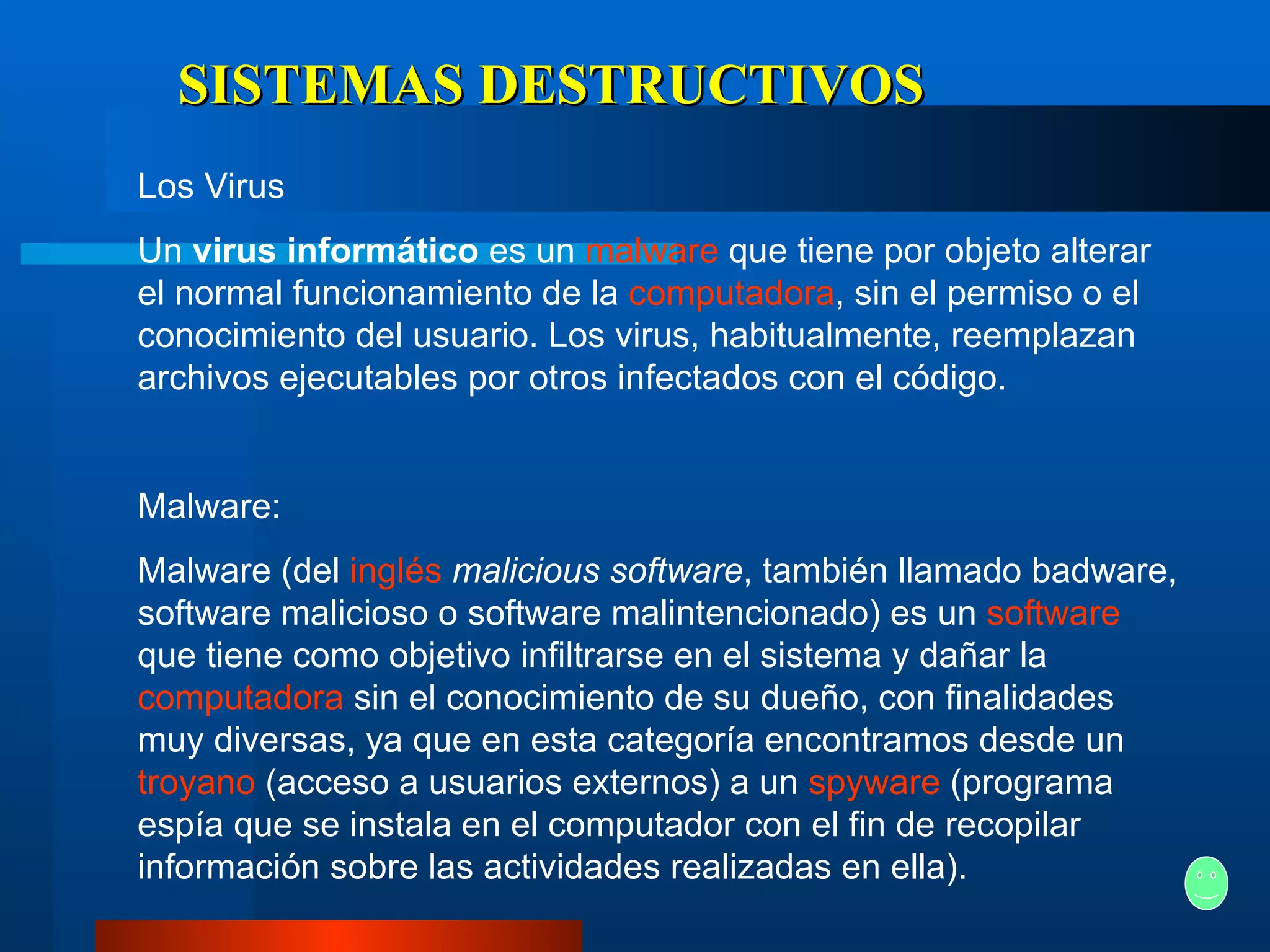 SISTEMAS DESTRUCTIVOS Los Virus Un  virus informático  es un  malware  que tiene por objeto alterar el normal funcionamiento de la  computadora , sin el permiso o el conocimiento del usuario. Los virus, habitualmente, reemplazan archivos ejecutables por otros infectados con el código. Malware:  Malware (del  inglés   malicious software , también llamado badware, software malicioso o software malintencionado) es un  software  que tiene como objetivo infiltrarse en el sistema y dañar la  computadora  sin el conocimiento de su dueño, con finalidades muy diversas, ya que en esta categoría encontramos desde un  troyano  (acceso a usuarios externos) a un  spyware  (programa espía que se instala en el computador con el fin de recopilar información sobre las actividades realizadas en ella). 