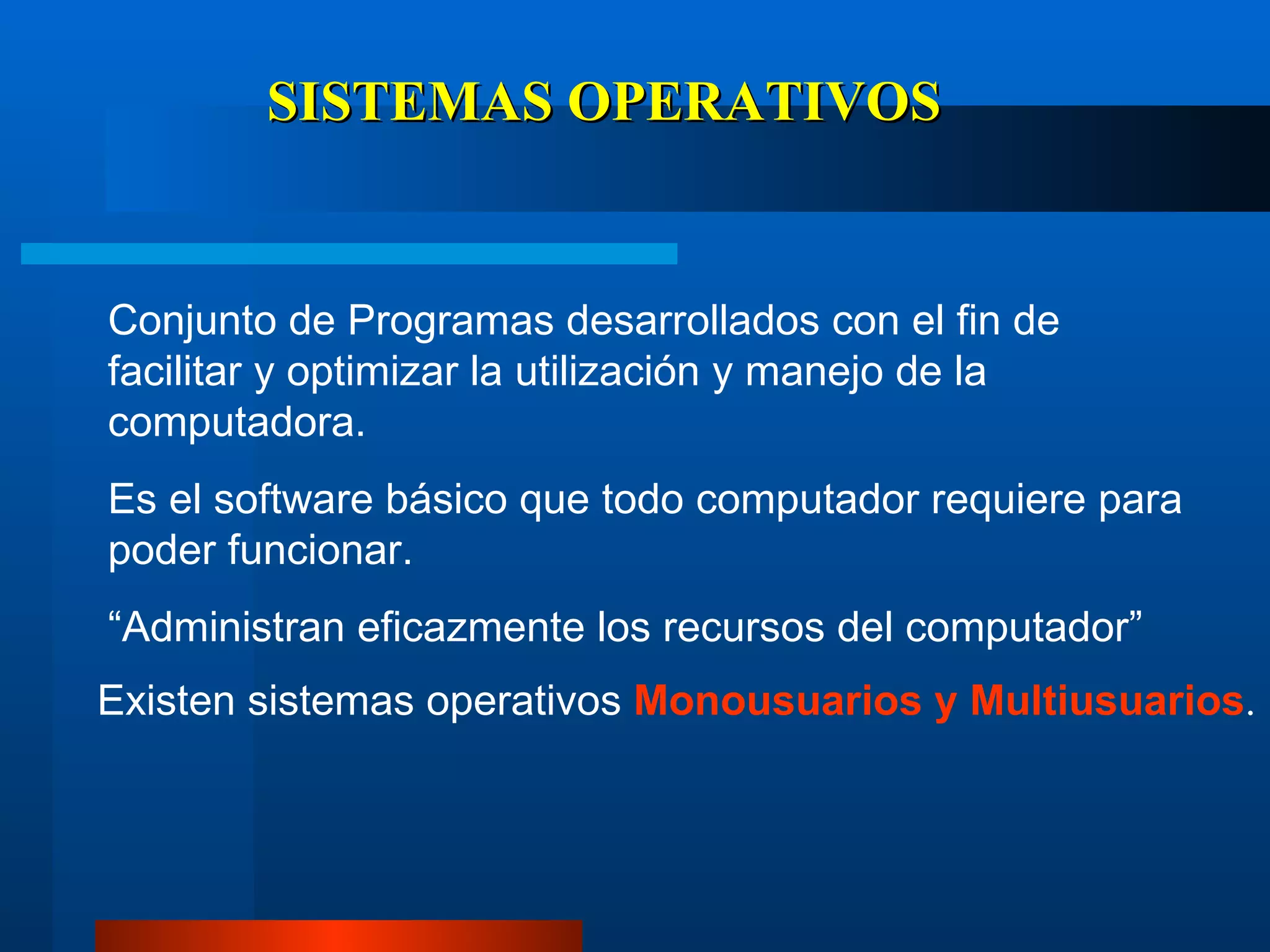 SISTEMAS OPERATIVOS Conjunto de Programas desarrollados con el fin de facilitar y optimizar la utilización y manejo de la computadora.  Es el software básico que todo computador requiere para poder funcionar. “ Administran eficazmente los recursos del computador” Existen sistemas operativos  Monousuarios y Multiusuarios . 