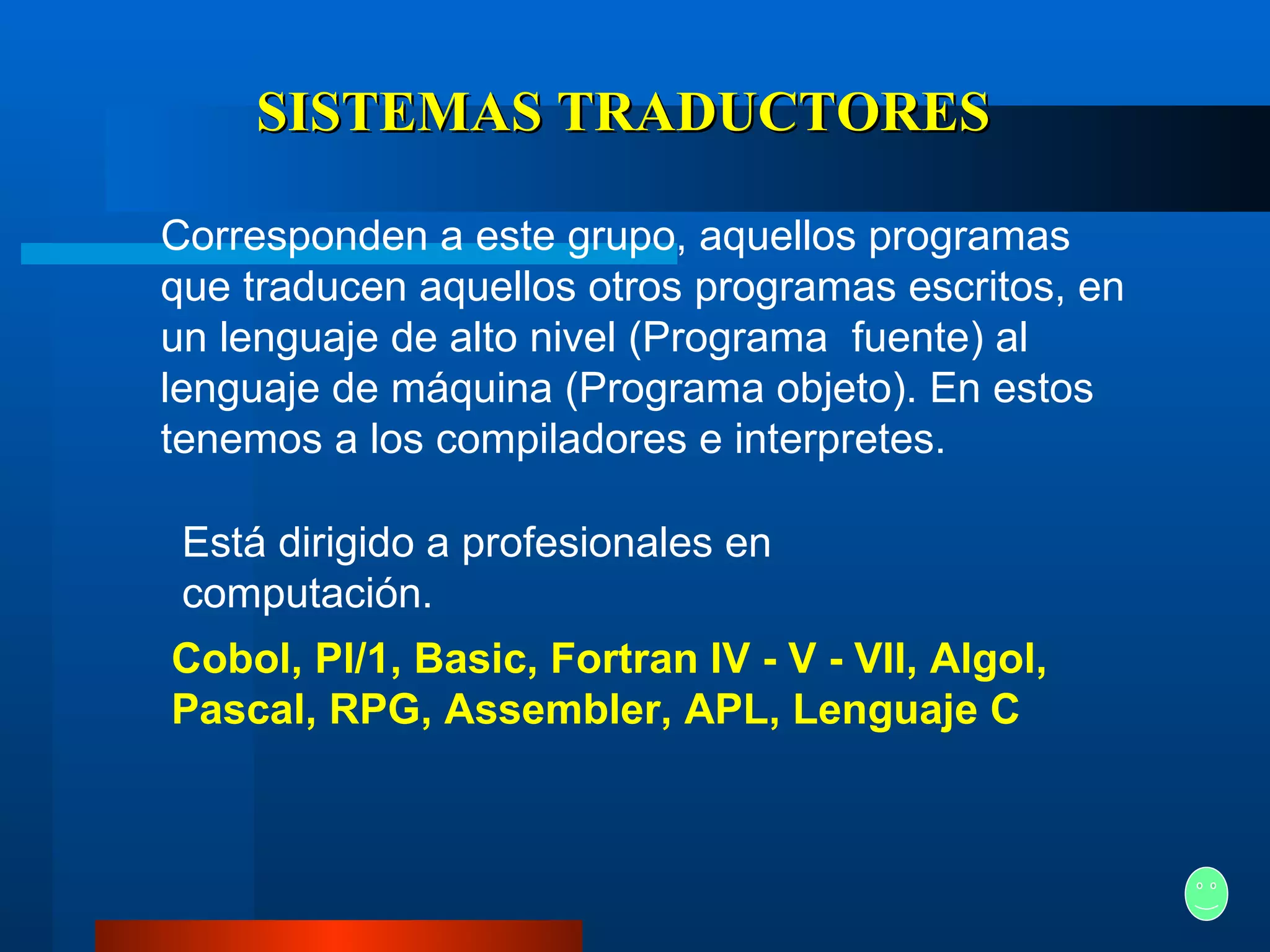 SISTEMAS TRADUCTORES Corresponden a este grupo, aquellos programas que traducen aquellos otros programas escritos, en un lenguaje de alto nivel (Programa  fuente) al lenguaje de máquina (Programa objeto). En estos tenemos a los compiladores e interpretes. Está dirigido a profesionales en computación.   Cobol, Pl/1, Basic, Fortran IV - V - VII, Algol, Pascal, RPG, Assembler, APL, Lenguaje C   