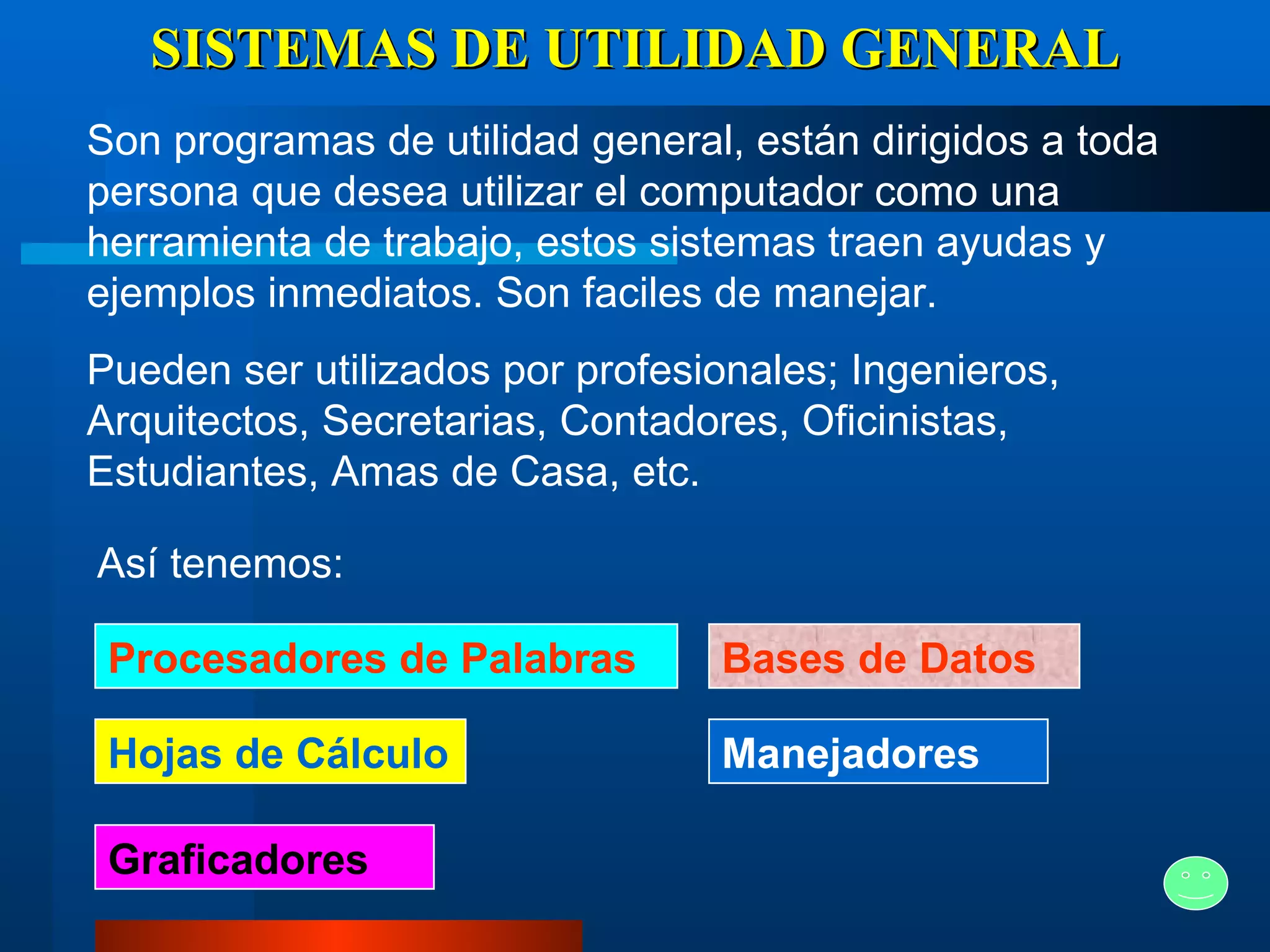SISTEMAS DE UTILIDAD GENERAL Son programas de utilidad general, están dirigidos a toda persona que desea utilizar el computador como una herramienta de trabajo, estos sistemas traen ayudas y ejemplos inmediatos. Son faciles de manejar. Pueden ser utilizados por profesionales; Ingenieros, Arquitectos, Secretarias, Contadores, Oficinistas, Estudiantes, Amas de Casa, etc.   Así tenemos: Procesadores de Palabras Hojas de Cálculo Graficadores Bases de Datos Manejadores 