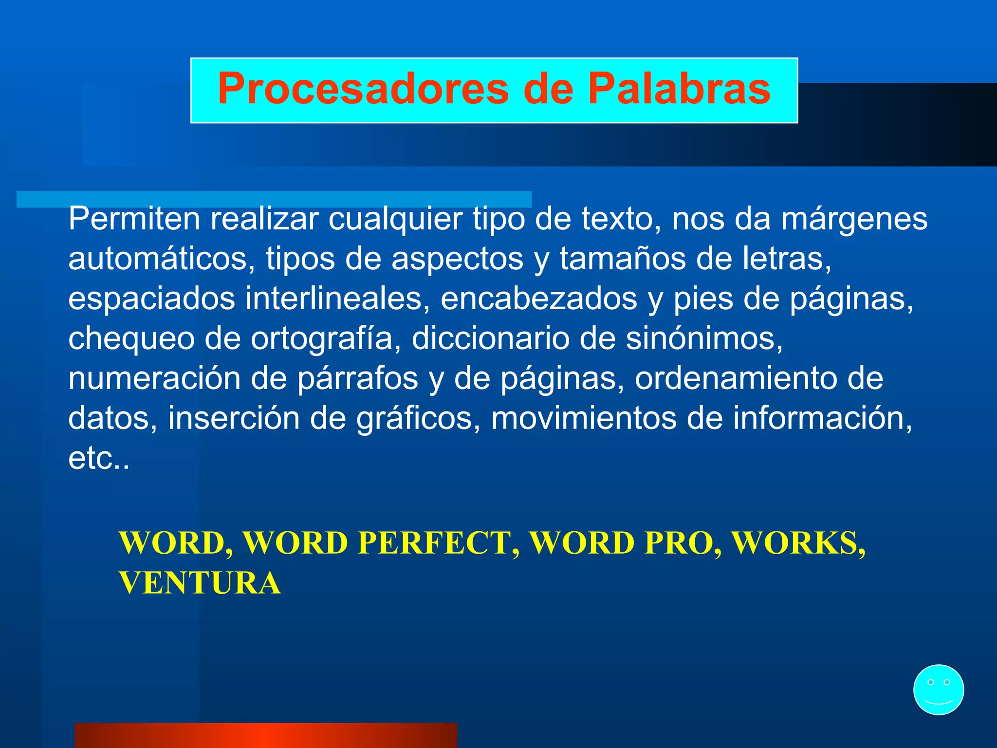 Procesadores de Palabras Permiten realizar cualquier tipo de texto, nos da márgenes automáticos, tipos de aspectos y tamaños de letras, espaciados interlineales, encabezados y pies de páginas, chequeo de ortografía, diccionario de sinónimos, numeración de párrafos y de páginas, ordenamiento de datos, inserción de gráficos, movimientos de información, etc..   WORD, WORD PERFECT, WORD PRO, WORKS, VENTURA   