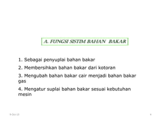 9-Oct-13 4
1. Sebagai penyuplai bahan bakar
2. Membersihkan bahan bakar dari kotoran
3. Mengubah bahan bakar cair menjadi bahan bakar
gas
4. Mengatur suplai bahan bakar sesuai kebutuhan
mesin
A. FUNGSI SISTIM BAHAN BAKAR
 