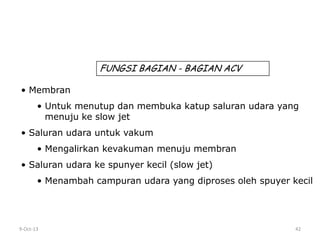 9-Oct-13 42
• Membran
• Untuk menutup dan membuka katup saluran udara yang
menuju ke slow jet
• Saluran udara untuk vakum
• Mengalirkan kevakuman menuju membran
• Saluran udara ke spunyer kecil (slow jet)
• Menambah campuran udara yang diproses oleh spuyer kecil
FUNGSI BAGIAN - BAGIAN ACV
 