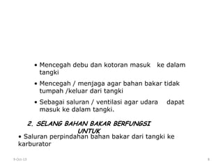 9-Oct-13 8
TUTUP TANGKI BERFUNGSI UNTUK
• Mencegah debu dan kotoran masuk ke dalam
tangki
• Mencegah / menjaga agar bahan bakar tidak
tumpah /keluar dari tangki
• Sebagai saluran / ventilasi agar udara dapat
masuk ke dalam tangki.
2. SELANG BAHAN BAKAR BERFUNGSI
UNTUK
• Saluran perpindahan bahan bakar dari tangki ke
karburator
 