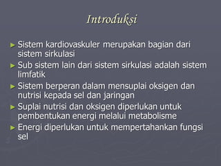 Introduksi
► Sistem kardiovaskuler merupakan bagian dari
sistem sirkulasi
► Sub sistem lain dari sistem sirkulasi adalah sistem
limfatik
► Sistem berperan dalam mensuplai oksigen dan
nutrisi kepada sel dan jaringan
► Suplai nutrisi dan oksigen diperlukan untuk
pembentukan energi melalui metabolisme
► Energi diperlukan untuk mempertahankan fungsi
sel
 