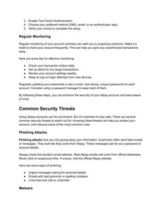 3.​ Enable Two-Factor Authentication.
4.​ Choose your preferred method (SMS, email, or an authenticator app).
5.​ Verify your choice to complete the setup.
Regular Monitoring
Regular monitoring of your account activities can alert you to suspicious behavior. Make it a
habit to check your account frequently. This can help you spot any unauthorized transactions
early.
Here are some tips for effective monitoring:
●​ Check your transaction history daily.
●​ Set up alerts for any large transactions.
●​ Review your account settings weekly.
●​ Keep an eye on login attempts from new devices.
Regularly updating your passwords is also crucial. Use strong, unique passwords for each
account. Consider using a password manager to keep track of them.
By following these steps, you can enhance the security of your Alipay account and have peace
of mind.
Common Security Threats
Using Alipay accounts can be convenient. But it's important to stay safe. There are several
common security threats to watch out for. Knowing these threats can help you protect your
account. Let's discuss some of the most common ones.
Phishing Attacks
Phishing attacks trick you into giving away your information. Scammers often send fake emails
or messages. They look like they come from Alipay. These messages ask for your password or
account details.
Always check the sender's email address. Real Alipay emails will come from official addresses.
Never click on suspicious links. If unsure, visit the official Alipay website.
Here are some signs of phishing:
●​ Urgent messages asking for personal details
●​ Emails with bad grammar or spelling mistakes
●​ Links that look odd or unfamiliar
Malware
 