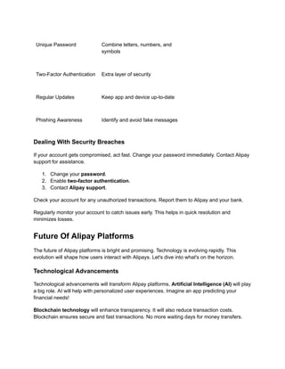 Unique Password Combine letters, numbers, and
symbols
Two-Factor Authentication Extra layer of security
Regular Updates Keep app and device up-to-date
Phishing Awareness Identify and avoid fake messages
Dealing With Security Breaches
If your account gets compromised, act fast. Change your password immediately. Contact Alipay
support for assistance.
1.​ Change your password.
2.​ Enable two-factor authentication.
3.​ Contact Alipay support.
Check your account for any unauthorized transactions. Report them to Alipay and your bank.
Regularly monitor your account to catch issues early. This helps in quick resolution and
minimizes losses.
Future Of Alipay Platforms
The future of Alipay platforms is bright and promising. Technology is evolving rapidly. This
evolution will shape how users interact with Alipays. Let's dive into what's on the horizon.
Technological Advancements
Technological advancements will transform Alipay platforms. Artificial Intelligence (AI) will play
a big role. AI will help with personalized user experiences. Imagine an app predicting your
financial needs!
Blockchain technology will enhance transparency. It will also reduce transaction costs.
Blockchain ensures secure and fast transactions. No more waiting days for money transfers.
 