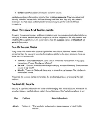 3.​ Utilize support: Access tutorials and customer service.
eglobalaccount.com offer exciting opportunities for Alipay accounts. They bring advanced
security, seamless transactions, and user-friendly interfaces. But, they may also present
challenges like high costs and complexity. Choose wisely to get the best out of these
innovations.
User Reviews And Testimonials
Browsing through user reviews and testimonials is crucial for understanding the best platforms
for Alipay accounts. Real-life experiences provide valuable insights into the effectiveness and
reliability of these platforms. Let's explore some real-life success stories and feedback on
security from users.
Real-life Success Stories
Many users have shared their positive experiences with various platforms. These success
stories highlight the ease and benefits of using these platforms for Alipay accounts. Here are
some standout testimonials:
●​ John D.: "I switched to Platform X and saw an immediate improvement in my Alipay
transactions. It's user-friendly and efficient!"
●​ Sarah K.: "Platform Y helped me manage my Alipay account effortlessly. Their customer
service is top-notch!"
●​ Mike R.: "Thanks to Platform Z, I was able to streamline my finances. The interface is
intuitive and secure."
These real-life success stories demonstrate the practical advantages of choosing the right
platform.
Feedback On Security
Security is a paramount concern for users when managing their Alipay accounts. Feedback on
security measures can help others make informed decisions. Here's what users have to say:
User Platform Security Feedback
Alice L. Platform X "The two-factor authentication gives me peace of mind. Highly
secure!"
 