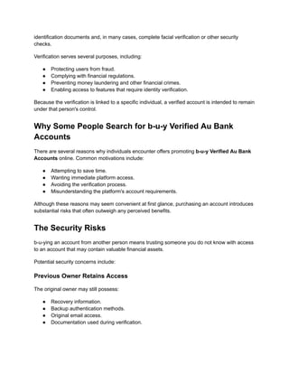 identification documents and, in many cases, complete facial verification or other security
checks.
Verification serves several purposes, including:
●​ Protecting users from fraud.
●​ Complying with financial regulations.
●​ Preventing money laundering and other financial crimes.
●​ Enabling access to features that require identity verification.
Because the verification is linked to a specific individual, a verified account is intended to remain
under that person's control.
Why Some People Search for b-u-y Verified Au Bank
Accounts
There are several reasons why individuals encounter offers promoting b-u-y Verified Au Bank
Accounts online. Common motivations include:
●​ Attempting to save time.
●​ Wanting immediate platform access.
●​ Avoiding the verification process.
●​ Misunderstanding the platform's account requirements.
Although these reasons may seem convenient at first glance, purchasing an account introduces
substantial risks that often outweigh any perceived benefits.
The Security Risks
b-u-ying an account from another person means trusting someone you do not know with access
to an account that may contain valuable financial assets.
Potential security concerns include:
Previous Owner Retains Access
The original owner may still possess:
●​ Recovery information.
●​ Backup authentication methods.
●​ Original email access.
●​ Documentation used during verification.
 