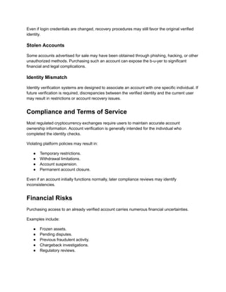Even if login credentials are changed, recovery procedures may still favor the original verified
identity.
Stolen Accounts
Some accounts advertised for sale may have been obtained through phishing, hacking, or other
unauthorized methods. Purchasing such an account can expose the b-u-yer to significant
financial and legal complications.
Identity Mismatch
Identity verification systems are designed to associate an account with one specific individual. If
future verification is required, discrepancies between the verified identity and the current user
may result in restrictions or account recovery issues.
Compliance and Terms of Service
Most regulated cryptocurrency exchanges require users to maintain accurate account
ownership information. Account verification is generally intended for the individual who
completed the identity checks.
Violating platform policies may result in:
●​ Temporary restrictions.
●​ Withdrawal limitations.
●​ Account suspension.
●​ Permanent account closure.
Even if an account initially functions normally, later compliance reviews may identify
inconsistencies.
Financial Risks
Purchasing access to an already verified account carries numerous financial uncertainties.
Examples include:
●​ Frozen assets.
●​ Pending disputes.
●​ Previous fraudulent activity.
●​ Chargeback investigations.
●​ Regulatory reviews.
 