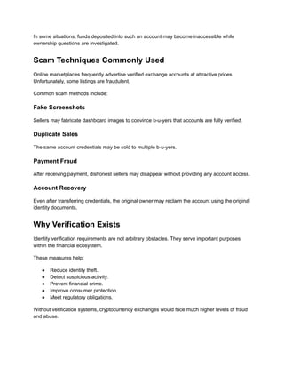 In some situations, funds deposited into such an account may become inaccessible while
ownership questions are investigated.
Scam Techniques Commonly Used
Online marketplaces frequently advertise verified exchange accounts at attractive prices.
Unfortunately, some listings are fraudulent.
Common scam methods include:
Fake Screenshots
Sellers may fabricate dashboard images to convince b-u-yers that accounts are fully verified.
Duplicate Sales
The same account credentials may be sold to multiple b-u-yers.
Payment Fraud
After receiving payment, dishonest sellers may disappear without providing any account access.
Account Recovery
Even after transferring credentials, the original owner may reclaim the account using the original
identity documents.
Why Verification Exists
Identity verification requirements are not arbitrary obstacles. They serve important purposes
within the financial ecosystem.
These measures help:
●​ Reduce identity theft.
●​ Detect suspicious activity.
●​ Prevent financial crime.
●​ Improve consumer protection.
●​ Meet regulatory obligations.
Without verification systems, cryptocurrency exchanges would face much higher levels of fraud
and abuse.
 