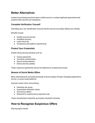 Better Alternatives
Instead of purchasing someone else's verified account, consider legitimate approaches that
preserve both security and compliance.
Complete Verification Yourself
Submitting your own identification ensures that the account accurately reflects your identity.
Benefits include:
●​ Greater account security.
●​ Simplified recovery.
●​ Lower fraud risk.
●​ Compliance with platform requirements.
Protect Your Credentials
Enable strong security practices such as:
●​ Unique passwords.
●​ Two-factor authentication.
●​ Secure email protection.
●​ Device security updates.
These measures significantly reduce the likelihood of unauthorized access.
Beware of Social Media Offers
Many advertisements promoting exchange accounts appear through messaging applications,
forums, or social media platforms.
Exercise caution when encountering:
●​ Extremely low prices.
●​ Guaranteed verification claims.
●​ Anonymous sellers.
●​ Requests for cryptocurrency payments only.
These characteristics frequently accompany fraudulent schemes.
How to Recognize Suspicious Offers
Warning signs include:
 