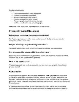 Good practices include:
●​ Using hardware security where appropriate.
●​ Enabling multi-factor authentication.
●​ Monitoring account activity regularly.
●​ Keeping recovery information secure.
●​ Remaining vigilant against phishing attempts.
●​ Verifying website addresses before logging in.
Developing these habits helps reduce exposure to cyber threats.
Frequently Asked Questions
Is b-u-ying a verified exchange account risk-free?
No. Purchasing an account verified under another person's identity can create security,
compliance, and ownership risks.
Why do exchanges require identity verification?
Verification helps prevent fraud, comply with financial regulations, and protect users.
Can an account be recovered by its original owner?
Depending on the platform's recovery procedures and the circumstances, the original verified
individual may be able to demonstrate ownership.
What is the safest option?
The safest approach is to create an account in your own name and complete the verification
process yourself.
Conclusion
Advertisements encouraging people to b-u-y Verified Au Bank Accounts often emphasize
convenience while overlooking substantial risks. Because verified accounts are linked to the
identity of the individual who completed the verification process, purchasing one from another
person can expose b-u-yers to security vulnerabilities, scams, account restrictions, and potential
financial losses.
A more reliable and sustainable approach is to open an account directly with the exchange,
complete identity verification using your own information, and adopt strong security practices.
 