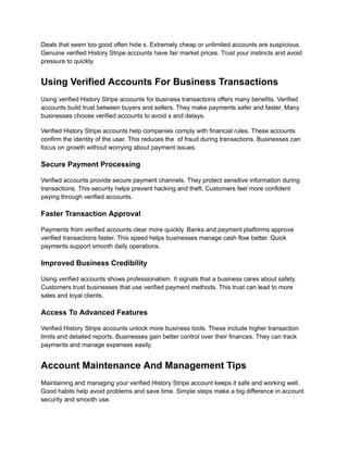 Deals that seem too good often hide s. Extremely cheap or unlimited accounts are suspicious.
Genuine verified History Stripe accounts have fair market prices. Trust your instincts and avoid
pressure to quickly.
Using Verified Accounts For Business Transactions
Using verified History Stripe accounts for business transactions offers many benefits. Verified
accounts build trust between buyers and sellers. They make payments safer and faster. Many
businesses choose verified accounts to avoid s and delays.
Verified History Stripe accounts help companies comply with financial rules. These accounts
confirm the identity of the user. This reduces the of fraud during transactions. Businesses can
focus on growth without worrying about payment issues.
Secure Payment Processing
Verified accounts provide secure payment channels. They protect sensitive information during
transactions. This security helps prevent hacking and theft. Customers feel more confident
paying through verified accounts.
Faster Transaction Approval
Payments from verified accounts clear more quickly. Banks and payment platforms approve
verified transactions faster. This speed helps businesses manage cash flow better. Quick
payments support smooth daily operations.
Improved Business Credibility
Using verified accounts shows professionalism. It signals that a business cares about safety.
Customers trust businesses that use verified payment methods. This trust can lead to more
sales and loyal clients.
Access To Advanced Features
Verified History Stripe accounts unlock more business tools. These include higher transaction
limits and detailed reports. Businesses gain better control over their finances. They can track
payments and manage expenses easily.
Account Maintenance And Management Tips
Maintaining and managing your verified History Stripe account keeps it safe and working well.
Good habits help avoid problems and save time. Simple steps make a big difference in account
security and smooth use.
 