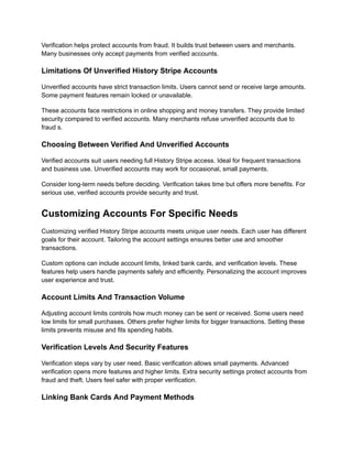 Verification helps protect accounts from fraud. It builds trust between users and merchants.
Many businesses only accept payments from verified accounts.
Limitations Of Unverified History Stripe Accounts
Unverified accounts have strict transaction limits. Users cannot send or receive large amounts.
Some payment features remain locked or unavailable.
These accounts face restrictions in online shopping and money transfers. They provide limited
security compared to verified accounts. Many merchants refuse unverified accounts due to
fraud s.
Choosing Between Verified And Unverified Accounts
Verified accounts suit users needing full History Stripe access. Ideal for frequent transactions
and business use. Unverified accounts may work for occasional, small payments.
Consider long-term needs before deciding. Verification takes time but offers more benefits. For
serious use, verified accounts provide security and trust.
Customizing Accounts For Specific Needs
Customizing verified History Stripe accounts meets unique user needs. Each user has different
goals for their account. Tailoring the account settings ensures better use and smoother
transactions.
Custom options can include account limits, linked bank cards, and verification levels. These
features help users handle payments safely and efficiently. Personalizing the account improves
user experience and trust.
Account Limits And Transaction Volume
Adjusting account limits controls how much money can be sent or received. Some users need
low limits for small purchases. Others prefer higher limits for bigger transactions. Setting these
limits prevents misuse and fits spending habits.
Verification Levels And Security Features
Verification steps vary by user need. Basic verification allows small payments. Advanced
verification opens more features and higher limits. Extra security settings protect accounts from
fraud and theft. Users feel safer with proper verification.
Linking Bank Cards And Payment Methods
 