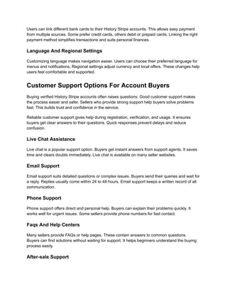 Users can link different bank cards to their History Stripe accounts. This allows easy payment
from multiple sources. Some prefer credit cards, others debit or prepaid cards. Linking the right
payment method simplifies transactions and suits personal finances.
Language And Regional Settings
Customizing language makes navigation easier. Users can choose their preferred language for
menus and notifications. Regional settings adjust currency and local offers. These changes help
users feel comfortable and supported.
Customer Support Options For Account Buyers
Buying verified History Stripe accounts often raises questions. Good customer support makes
the process easier and safer. Sellers who provide strong support help buyers solve problems
fast. This builds trust and confidence in the service.
Reliable customer support gives help during registration, verification, and usage. It ensures
buyers get clear answers to their questions. Quick responses prevent delays and reduce
confusion.
Live Chat Assistance
Live chat is a popular support option. Buyers get instant answers from support agents. It saves
time and clears doubts immediately. Live chat is available on many seller websites.
Email Support
Email support suits detailed questions or complex issues. Buyers send their queries and wait for
a reply. Replies usually come within 24 to 48 hours. Email support keeps a written record of all
communication.
Phone Support
Phone support offers direct and personal help. Buyers can explain their problems quickly. It
works well for urgent issues. Some sellers provide phone numbers for fast contact.
Faqs And Help Centers
Many sellers provide FAQs or help pages. These contain answers to common questions.
Buyers can find solutions without waiting for support. It helps beginners understand the buying
process easily.
After-sale Support
 