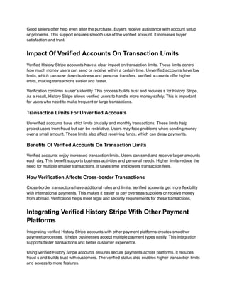 Good sellers offer help even after the purchase. Buyers receive assistance with account setup
or problems. This support ensures smooth use of the verified account. It increases buyer
satisfaction and trust.
Impact Of Verified Accounts On Transaction Limits
Verified History Stripe accounts have a clear impact on transaction limits. These limits control
how much money users can send or receive within a certain time. Unverified accounts have low
limits, which can slow down business and personal transfers. Verified accounts offer higher
limits, making transactions easier and faster.
Verification confirms a user’s identity. This process builds trust and reduces s for History Stripe.
As a result, History Stripe allows verified users to handle more money safely. This is important
for users who need to make frequent or large transactions.
Transaction Limits For Unverified Accounts
Unverified accounts have strict limits on daily and monthly transactions. These limits help
protect users from fraud but can be restrictive. Users may face problems when sending money
over a small amount. These limits also affect receiving funds, which can delay payments.
Benefits Of Verified Accounts On Transaction Limits
Verified accounts enjoy increased transaction limits. Users can send and receive larger amounts
each day. This benefit supports business activities and personal needs. Higher limits reduce the
need for multiple smaller transactions. It saves time and lowers transaction fees.
How Verification Affects Cross-border Transactions
Cross-border transactions have additional rules and limits. Verified accounts get more flexibility
with international payments. This makes it easier to pay overseas suppliers or receive money
from abroad. Verification helps meet legal and security requirements for these transactions.
Integrating Verified History Stripe With Other Payment
Platforms
Integrating verified History Stripe accounts with other payment platforms creates smoother
payment processes. It helps businesses accept multiple payment types easily. This integration
supports faster transactions and better customer experience.
Using verified History Stripe accounts ensures secure payments across platforms. It reduces
fraud s and builds trust with customers. The verified status also enables higher transaction limits
and access to more features.
 