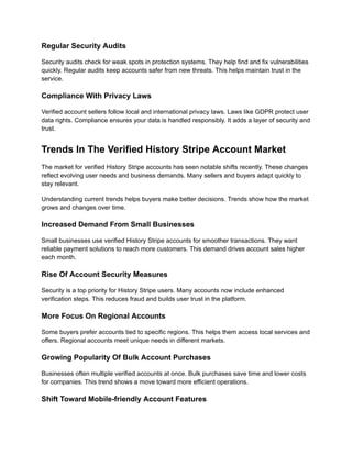 Regular Security Audits
Security audits check for weak spots in protection systems. They help find and fix vulnerabilities
quickly. Regular audits keep accounts safer from new threats. This helps maintain trust in the
service.
Compliance With Privacy Laws
Verified account sellers follow local and international privacy laws. Laws like GDPR protect user
data rights. Compliance ensures your data is handled responsibly. It adds a layer of security and
trust.
Trends In The Verified History Stripe Account Market
The market for verified History Stripe accounts has seen notable shifts recently. These changes
reflect evolving user needs and business demands. Many sellers and buyers adapt quickly to
stay relevant.
Understanding current trends helps buyers make better decisions. Trends show how the market
grows and changes over time.
Increased Demand From Small Businesses
Small businesses use verified History Stripe accounts for smoother transactions. They want
reliable payment solutions to reach more customers. This demand drives account sales higher
each month.
Rise Of Account Security Measures
Security is a top priority for History Stripe users. Many accounts now include enhanced
verification steps. This reduces fraud and builds user trust in the platform.
More Focus On Regional Accounts
Some buyers prefer accounts tied to specific regions. This helps them access local services and
offers. Regional accounts meet unique needs in different markets.
Growing Popularity Of Bulk Account Purchases
Businesses often multiple verified accounts at once. Bulk purchases save time and lower costs
for companies. This trend shows a move toward more efficient operations.
Shift Toward Mobile-friendly Account Features
 