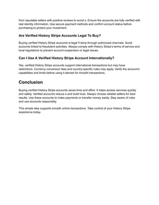 from reputable sellers with positive reviews to avoid s. Ensure the accounts are fully verified with
real identity information. Use secure payment methods and confirm account status before
purchasing to protect your investment.
Are Verified History Stripe Accounts Legal To Buy?
Buying verified History Stripe accounts is legal if done through authorized channels. Avoid
accounts linked to fraudulent activities. Always comply with History Stripe’s terms of service and
local regulations to prevent account suspension or legal issues.
Can I Use A Verified History Stripe Account Internationally?
Yes, verified History Stripe accounts support international transactions but may have
restrictions. Currency conversion fees and country-specific rules may apply. Verify the account’s
capabilities and limits before using it abroad for smooth transactions.
Conclusion
Buying verified History Stripe accounts saves time and effort. It helps access services quickly
and safely. Verified accounts reduce s and build trust. Always choose reliable sellers for best
results. Use these accounts to make payments or transfer money easily. Stay aware of rules
and use accounts responsibly.
This simple step supports smooth online transactions. Take control of your History Stripe
experience today.
 