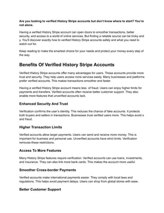 Are you looking to verified History Stripe accounts but don’t know where to start? You’re
not alone.
Having a verified History Stripe account can open doors to smoother transactions, better
security, and access to a world of online services. But finding a reliable source can be tricky and
y. You’ll discover exactly how to verified History Stripe accounts safely and what you need to
watch out for.
Keep reading to make the smartest choice for your needs and protect your money every step of
the way.
Benefits Of Verified History Stripe Accounts
Verified History Stripe accounts offer many advantages for users. These accounts provide more
trust and security. They help users access more services easily. Many businesses and platforms
prefer verified accounts. This makes transactions smoother and faster.
Having a verified History Stripe account means less of fraud. Users can enjoy higher limits for
payments and transfers. Verified accounts often receive better customer support. They also
enable more features that unverified accounts lack.
Enhanced Security And Trust
Verification confirms the user’s identity. This reduces the chance of fake accounts. It protects
both buyers and sellers in transactions. Businesses trust verified users more. This helps avoid s
and fraud.
Higher Transaction Limits
Verified accounts allow larger payments. Users can send and receive more money. This is
important for business and personal use. Unverified accounts have strict limits. Verification
removes these restrictions.
Access To More Features
Many History Stripe features require verification. Verified accounts can use loans, investments,
and insurance. They can also link more bank cards. This makes the account more useful.
Smoother Cross-border Payments
Verified accounts make international payments easier. They comply with local laws and
regulations. This helps avoid payment delays. Users can shop from global stores with ease.
Better Customer Support
 