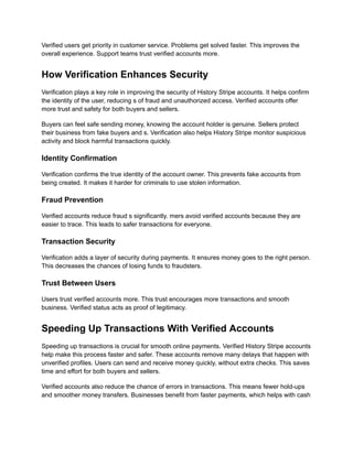 Verified users get priority in customer service. Problems get solved faster. This improves the
overall experience. Support teams trust verified accounts more.
How Verification Enhances Security
Verification plays a key role in improving the security of History Stripe accounts. It helps confirm
the identity of the user, reducing s of fraud and unauthorized access. Verified accounts offer
more trust and safety for both buyers and sellers.
Buyers can feel safe sending money, knowing the account holder is genuine. Sellers protect
their business from fake buyers and s. Verification also helps History Stripe monitor suspicious
activity and block harmful transactions quickly.
Identity Confirmation
Verification confirms the true identity of the account owner. This prevents fake accounts from
being created. It makes it harder for criminals to use stolen information.
Fraud Prevention
Verified accounts reduce fraud s significantly. mers avoid verified accounts because they are
easier to trace. This leads to safer transactions for everyone.
Transaction Security
Verification adds a layer of security during payments. It ensures money goes to the right person.
This decreases the chances of losing funds to fraudsters.
Trust Between Users
Users trust verified accounts more. This trust encourages more transactions and smooth
business. Verified status acts as proof of legitimacy.
Speeding Up Transactions With Verified Accounts
Speeding up transactions is crucial for smooth online payments. Verified History Stripe accounts
help make this process faster and safer. These accounts remove many delays that happen with
unverified profiles. Users can send and receive money quickly, without extra checks. This saves
time and effort for both buyers and sellers.
Verified accounts also reduce the chance of errors in transactions. This means fewer hold-ups
and smoother money transfers. Businesses benefit from faster payments, which helps with cash
 