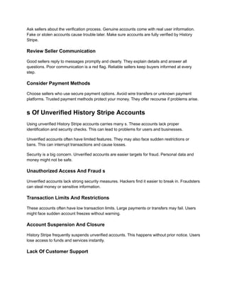 Ask sellers about the verification process. Genuine accounts come with real user information.
Fake or stolen accounts cause trouble later. Make sure accounts are fully verified by History
Stripe.
Review Seller Communication
Good sellers reply to messages promptly and clearly. They explain details and answer all
questions. Poor communication is a red flag. Reliable sellers keep buyers informed at every
step.
Consider Payment Methods
Choose sellers who use secure payment options. Avoid wire transfers or unknown payment
platforms. Trusted payment methods protect your money. They offer recourse if problems arise.
s Of Unverified History Stripe Accounts
Using unverified History Stripe accounts carries many s. These accounts lack proper
identification and security checks. This can lead to problems for users and businesses.
Unverified accounts often have limited features. They may also face sudden restrictions or
bans. This can interrupt transactions and cause losses.
Security is a big concern. Unverified accounts are easier targets for fraud. Personal data and
money might not be safe.
Unauthorized Access And Fraud s
Unverified accounts lack strong security measures. Hackers find it easier to break in. Fraudsters
can steal money or sensitive information.
Transaction Limits And Restrictions
These accounts often have low transaction limits. Large payments or transfers may fail. Users
might face sudden account freezes without warning.
Account Suspension And Closure
History Stripe frequently suspends unverified accounts. This happens without prior notice. Users
lose access to funds and services instantly.
Lack Of Customer Support
 