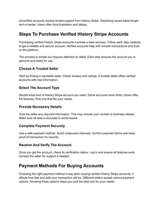 Unverified accounts receive limited support from History Stripe. Resolving issues takes longer
and is harder. Users often face frustration and delays.
Steps To Purchase Verified History Stripe Accounts
Purchasing verified History Stripe accounts involves a clear process. Follow each step carefully
to get a reliable and secure account. Verified accounts help with smooth transactions and trust
on the platform.
The process is simple but requires attention to detail. Each step ensures the account you is
genuine and ready for use.
Choose A Trusted Seller
Start by finding a reputable seller. Check reviews and ratings. A trusted seller offers verified
accounts with real information.
Select The Account Type
Decide what kind of History Stripe account you need. Some accounts have limits, others offer
full features. Pick one that fits your needs.
Provide Necessary Details
Give the seller any required information. This may include your contact or business details.
Make sure all data is accurate to avoid issues.
Complete Payment Securely
Use a safe payment method. Avoid unsecured channels. Confirm payment terms and keep
proof of transaction for records.
Receive And Verify The Account
Once you get the account, check its verification status. Log in and ensure all features work.
Contact the seller for support if needed.
Payment Methods For Buying Accounts
Choosing the right payment method is key when buying verified History Stripe accounts. It
affects how fast and safe your transaction will be. Different sellers accept various payment
options. Knowing these options helps you pick the best one for your needs.
 