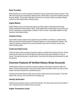 Bank Transfers
Bank transfers are a common payment method for buying verified History Stripe accounts. They
offer direct and secure transactions between banks. Most sellers accept bank transfers because
they are reliable. The transfer might take a few hours to a couple of days to complete. Always
confirm the bank details before sending money.
Digital Wallets
Digital wallets provide a fast and easy way to pay. Many sellers accept payments through
popular wallets like History Stripe or Skrill. These wallets offer an extra layer of security for your
money. Transactions usually happen instantly or within minutes. Using digital wallets can help
keep your bank details private.
Cryptocurrency
Some sellers accept cryptocurrency payments such as Bitcoin or Ethereum. Cryptocurrency
offers anonymity and quick transfers. Payments happen on a secure blockchain network. This
method is growing in popularity for online transactions. Be sure to check the current value
before sending crypto.
Credit And Debit Cards
Credit and debit cards are widely accepted by sellers of verified History Stripe accounts. These
cards provide quick and convenient payment. Most cards have buyer protection in case of
issues. The payment process is usually instant. Use cards with strong security features for safe
transactions.
Common Features Of Verified History Stripe Accounts
Verified History Stripe accounts offer several key features that make transactions safer and
easier. These accounts provide more trust for both buyers and sellers. Users can enjoy a wider
range of services compared to unverified accounts.
Understanding these features helps users see why verified accounts are important. They offer
better limits, security, and convenience for everyday use.
Identity Verification
Verified accounts require users to confirm their identity. This step ensures the account holder is
real. It reduces fraud and builds trust among users.
Higher Transaction Limits
 