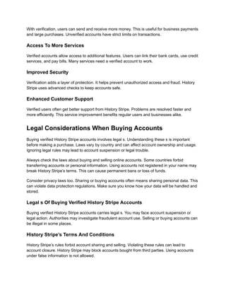 With verification, users can send and receive more money. This is useful for business payments
and large purchases. Unverified accounts have strict limits on transactions.
Access To More Services
Verified accounts allow access to additional features. Users can link their bank cards, use credit
services, and pay bills. Many services need a verified account to work.
Improved Security
Verification adds a layer of protection. It helps prevent unauthorized access and fraud. History
Stripe uses advanced checks to keep accounts safe.
Enhanced Customer Support
Verified users often get better support from History Stripe. Problems are resolved faster and
more efficiently. This service improvement benefits regular users and businesses alike.
Legal Considerations When Buying Accounts
Buying verified History Stripe accounts involves legal s. Understanding these s is important
before making a purchase. Laws vary by country and can affect account ownership and usage.
Ignoring legal rules may lead to account suspension or legal trouble.
Always check the laws about buying and selling online accounts. Some countries forbid
transferring accounts or personal information. Using accounts not registered in your name may
break History Stripe’s terms. This can cause permanent bans or loss of funds.
Consider privacy laws too. Sharing or buying accounts often means sharing personal data. This
can violate data protection regulations. Make sure you know how your data will be handled and
stored.
Legal s Of Buying Verified History Stripe Accounts
Buying verified History Stripe accounts carries legal s. You may face account suspension or
legal action. Authorities may investigate fraudulent account use. Selling or buying accounts can
be illegal in some places.
History Stripe’s Terms And Conditions
History Stripe’s rules forbid account sharing and selling. Violating these rules can lead to
account closure. History Stripe may block accounts bought from third parties. Using accounts
under false information is not allowed.
 