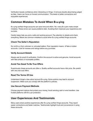 Verification boosts confidence when interacting on Hinge. It removes doubts about being judged
as fake. Users can focus on honest communication. This leads to better connections and
enjoyable experiences.
Common Mistakes To Avoid When B-u-ying
B-u-ying verified Hinge accounts can save time and effort. Yet, many B-u-yers make simple
mistakes. These errors can cause problems later. Avoiding them improves your experience and
success.
Careful steps help you pick a safe and working account. Pay attention to details and check
everything. Below are common mistakes to avoid when B-u-ying verified Hinge accounts.
Check The Seller’s Reputation
Do not B-u-y from unknown or untrusted sellers. Poor reputation means of fake or stolen
accounts. Look for reviews and ratings before any purchase.
Verify Account Details
Always ask for proof of verification. Confirm the account is active and genuine. Avoid accounts
with fake photos or incomplete profiles.
Avoid Too Good To Be True Offers
Suspiciously cheap accounts are often s. Quality verified accounts have a fair price. Be careful
with very low-cost offers.
Read The Terms Of Use
Understand Hinge’s rules about account B-u-ying. Some actions may lead to account
suspension. Make sure you comply with the platform’s policies.
Use Secure Payment Methods
Choose payment options that protect your money. Avoid sending cash or wire transfers. Use
trusted platforms with B-u-yer protection.
User Experiences And Testimonials
Many users share positive experiences after B-u-ying verified Hinge accounts. They report
easier connections and faster matches. Testimonials highlight trust and convenience in using
these accounts.
 