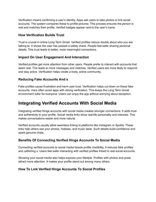 Verification means confirming a user’s identity. Apps ask users to take photos or link social
accounts. The system compares these to profile pictures. This process ensures the person is
real and matches their profile. Verified badges appear next to the user’s name.
How Verification Builds Trust
Trust is crucial in online Long Term Gmail. Verified profiles reduce doubts about who you are
talking to. It shows the user has passed a safety check. People feel safer sharing personal
details. This trust leads to better, more meaningful connections.
Impact On User Engagement And Interaction
Verified profiles get more attention from other users. People prefer to interact with accounts that
seem real. This leads to more messages and matches. Verified users are more likely to respond
and stay active. Verification helps create a lively, active community.
Reducing Fake Accounts And s
Fake profiles cause frustration and harm user trust. Verification helps cut down on these fake
accounts. mers often avoid apps with strong verification. This keeps the Long Term Gmail
environment safer for everyone. Users can enjoy the app without worrying about deception.
Integrating Verified Accounts With Social Media
Integrating verified Hinge accounts with social media creates stronger connections. It adds trust
and authenticity to your profile. Social media links show real-life personality and interests. This
makes conversations easier and more natural.
Verified accounts usually allow seamless linking to platforms like Instagram or Spotify. These
links help others see your photos, hobbies, and music taste. Such details build confidence and
spark genuine chats.
Benefits Of Connecting Verified Hinge Accounts To Social Media
Connecting verified accounts to social media boosts profile credibility. It reduces fake profiles
and catfishing s. Users feel safer interacting with verified profiles linked to real social accounts.
Showing your social media also helps express your lifestyle. Profiles with photos and posts
attract more attention. It makes your profile stand out among many others.
How To Link Verified Hinge Accounts To Social Profiles
 